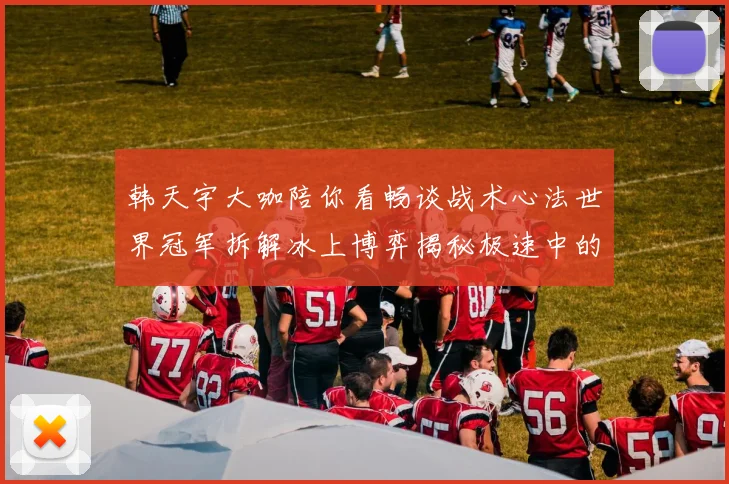 韩天宇大咖陪你看畅谈战术心法世界冠军拆解冰上博弈揭秘极速中的策略与美学