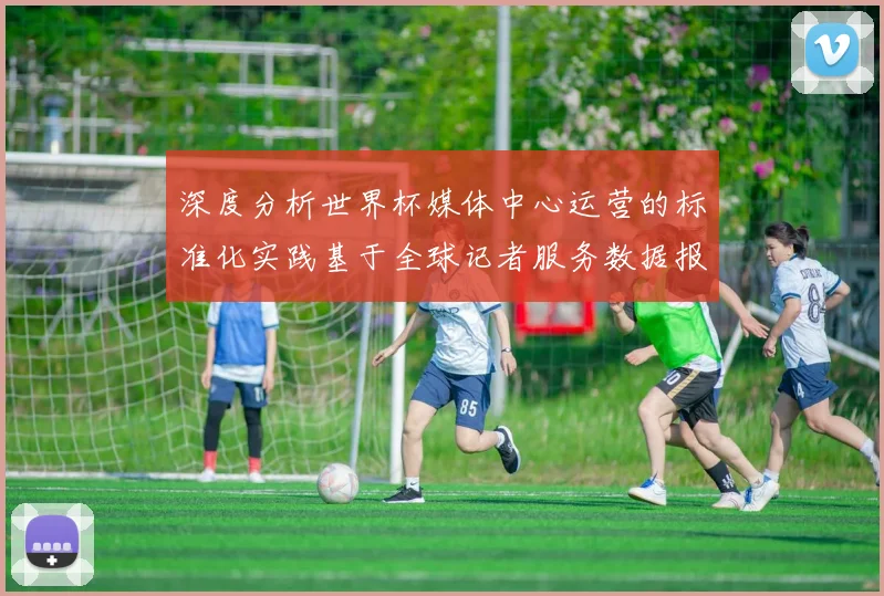 深度分析世界杯媒体中心运营的标准化实践基于全球记者服务数据报告