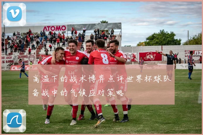 高温下的战术博弈点评世界杯球队备战中的气候应对策略