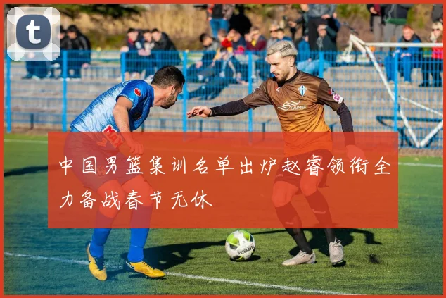 中国男篮集训名单出炉赵睿领衔全力备战春节无休